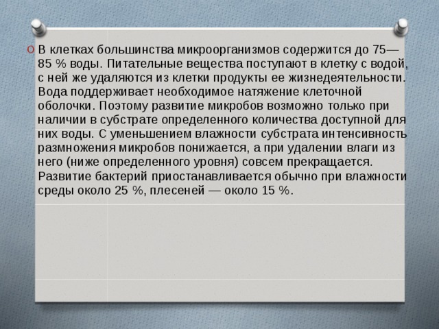 В клетках большинства микроорганизмов содержится до 75—85 % воды. Питательные вещества поступают в клетку с водой, с ней же удаляются из клетки продукты ее жизнедеятельности. Вода поддерживает необходимое натяжение клеточной оболочки. Поэтому развитие микробов возможно только при наличии в субстрате определенного количества доступной для них воды. С уменьшением влажности субстрата интенсивность размножения микробов понижается, а при удалении влаги из него (ниже определенного уровня) совсем прекращается. Развитие бактерий приостанавливается обычно при влажности среды около 25 %, плесеней — около 15 %.