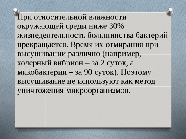 При относительной влажности окружающей среды ниже 30% жизнедеятельность большинства бактерий прекращается. Время их отмирания при высушивании различно (например, холерный вибрион – за 2 суток, а микобактерии – за 90 суток). Поэтому высушивание не используют как метод уничтожения микроорганизмов.