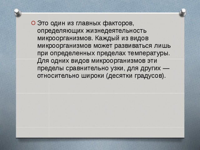 Это один из главных факторов, определяющих жизнедеятельность микроорганизмов. Каждый из видов микроорганизмов может развиваться лишь при определенных пределах температуры. Для одних видов микроорганизмов эти пределы сравнительно узки, для других — относительно широки (десятки градусов).