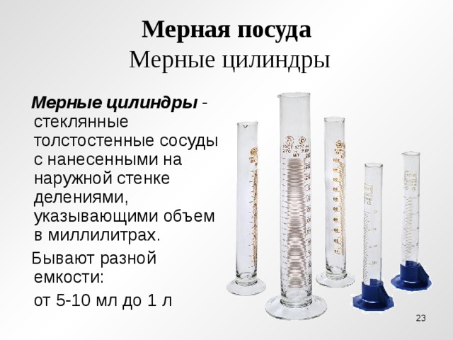 Мерная посуда  Мерные цилиндры  Мерные цилиндры - стеклянные толстостенные сосуды с нанесенными на наружной стенке делениями, указывающими объем в миллилитрах.  Бывают разной емкости:  от 5-10 мл до 1 л