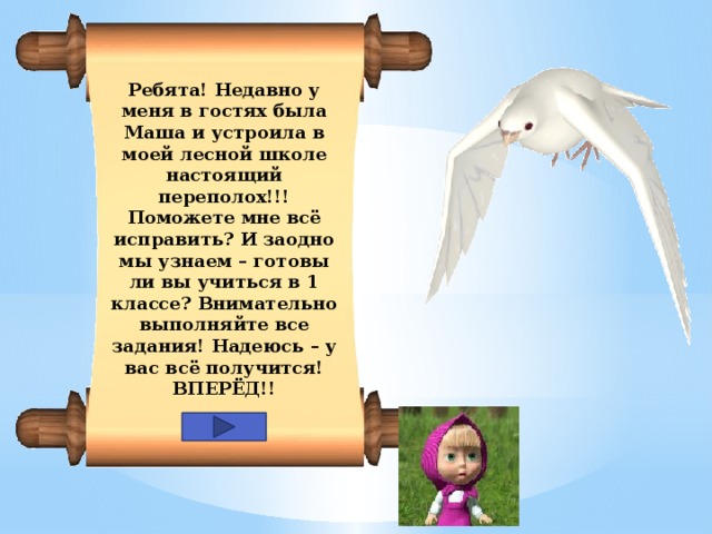 Ребята! Недавно у меня в гостях была Маша и устроила в моей лесной школе настоящий переполох!!! Поможете мне всё исправить? И заодно мы узнаем – готовы ли вы учиться в 1 классе? Внимательно выполняйте все задания! Надеюсь – у вас всё получится! ВПЕРЁД!!