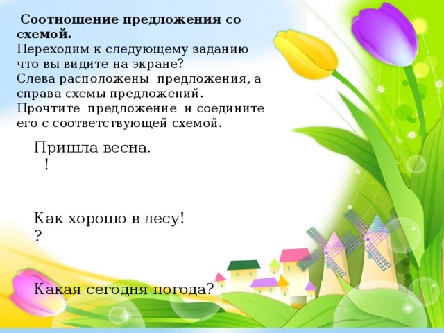 Соотношение предложения со схемой. Переходим к следующему заданию что вы видите на экране? Слева расположены предложения, а справа схемы предложений. Прочтите предложение и соедините его с соответствующей схемой. Пришла весна. !    Как хорошо в лесу! ?    Какая сегодня погода?