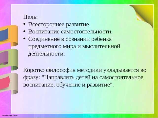 Цель: Всестороннее развитие. Воспитание самостоятельности. Соединение в сознании ребенка предметного мира и мыслительной деятельности. Коротко философия методики укладывается во фразу: 