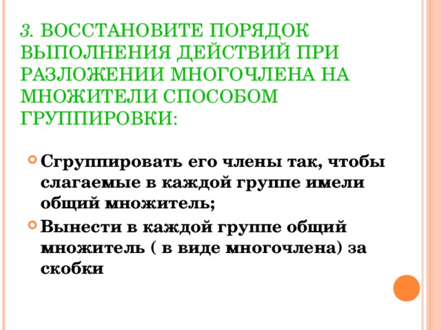 3.  ВОССТАНОВИТЕ ПОРЯДОК ВЫПОЛНЕНИЯ ДЕЙСТВИЙ ПРИ РАЗЛОЖЕНИИ МНОГОЧЛЕНА НА МНОЖИТЕЛИ СПОСОБОМ ГРУППИРОВКИ: Сгруппировать его члены так, чтобы слагаемые в каждой группе имели общий множитель; Вынести в каждой группе общий множитель ( в виде многочлена) за скобки