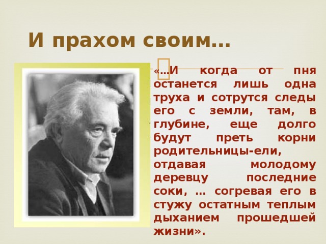 И прахом своим…  «… И когда от пня останется лишь одна труха и сотрутся следы его с земли, там, в глубине, еще долго будут преть корни родительницы-ели, отдавая молодому деревцу последние соки, … согревая его в стужу остатным теплым дыханием прошедшей жизни».