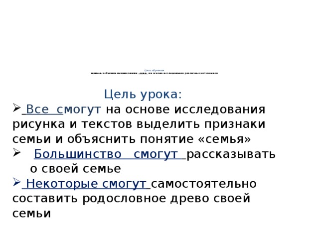 Цель обучения  понимать и объяснять значение понятия «семья» на основе исследования различных источников        Цель урока:  Все с могут  на основе исследования рисунка и текстов выделить признаки семьи и объяснить понятие «семья»  Большинство смогут  рассказывать о своей семье  Некоторые смогут  самостоятельно составить родословное древо своей семьи