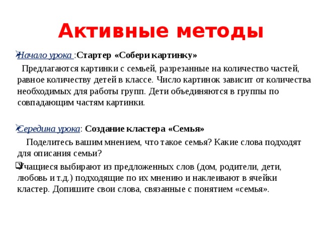 Активные методы Начало урока : Стартер «Собери картинку»  Предлагаются картинки с семьей, разрезанные на количество частей, равное количеству детей в классе. Число картинок зависит от количества необходимых для работы групп. Дети объединяются в группы по совпадающим частям картинки. Середина урока : Создание кластера «Семья»  Поделитесь вашим мнением, что такое семья? Какие слова подходят для описания семьи?