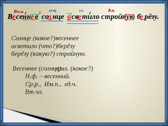 сущ. гл. В.п. Им.п. 3 о е е л е В_сенн_е со_нце _св_тило стройную б_рёзу. е Солнце (какое?)весеннее осветило (что?)берёзу берёзу (какую?) стройную. Весеннее (солнце)-     прил. (какое?) Н.ф. – весенний. Ср.р., Им.п., ед.ч. Вт.чл.