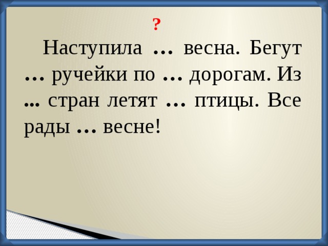 ? Наступила … весна. Бегут … ручейки по … дорогам. Из ... стран летят … птицы. Все рады … весне!