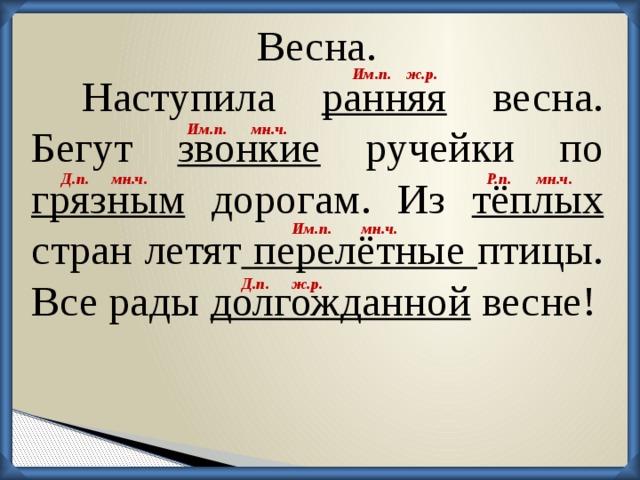 Весна. ж.р. Им.п. Наступила ранняя весна. Бегут звонкие ручейки по грязным дорогам. Из тёплых стран летят перелётные птицы. Все рады долгожданной весне! Им.п. мн.ч. мн.ч. мн.ч. Р.п. Д.п. мн.ч. Им.п. Д.п. ж.р.