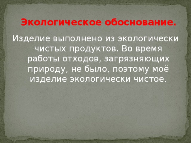 Экологическое обоснование. Изделие выполнено из экологически чистых продуктов. Во время работы отходов, загрязняющих природу, не было, поэтому моё изделие экологически чистое.