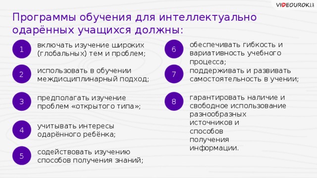 Программы обучения для интеллектуально одарённых учащихся должны: 1 6 обеспечивать гибкость и вариативность учебного процесса; включать изучение широких (глобальных) тем и проблем; 2 7 использовать в обучении междисциплинарный подход; поддерживать и развивать самостоятельность в учении; 8 3 гарантировать наличие и свободное использование разнообразных источников и способов получения информации. предполагать изучение проблем «открытого типа»; 4 учитывать интересы одарённого ребёнка; 5 содействовать изучению способов получения знаний; 26