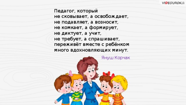 Педагог, который не сковывает, а освобождает, не подавляет, а возносит, не комкает, а формирует, не диктует, а учит, не требует, а спрашивает, переживёт вместе с ребёнком много вдохновляющих минут. Януш Корчак 20