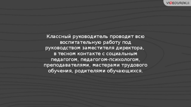 Классный руководитель проводит всю воспитательную работу под руководством заместителя директора,  в тесном контакте с социальным педагогом, педагогом-психологом, преподавателями, мастерами трудового обучения, родителями обучающихся. 7