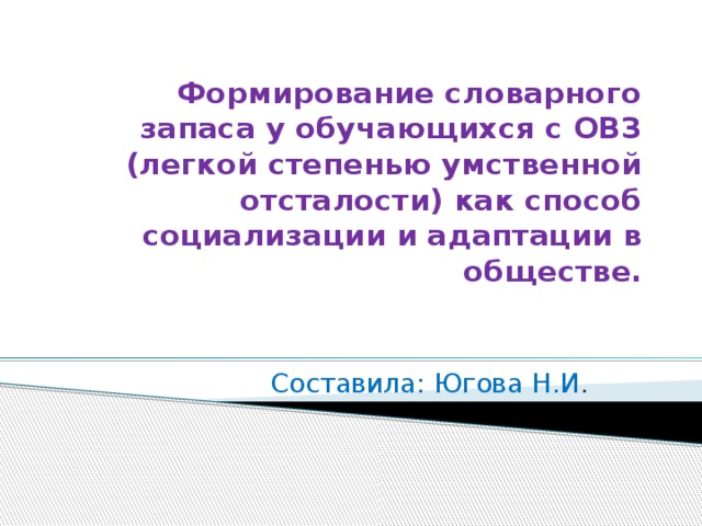 Формирование словарного запаса у обучающихся с ОВЗ (легкой степенью умственной отсталости) как способ социализации и адаптации в обществе.  Составила: Югова Н.И .