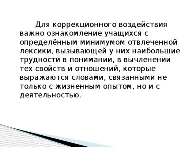 Для коррекционного воздействия важно ознакомление учащихся с определённым минимумом отвлеченной лексики, вызывающей у них наибольшие трудности в понимании, в вычленении тех свойств и отношений, которые выражаются словами, связанными не только с жизненным опытом, но и с деятельностью.