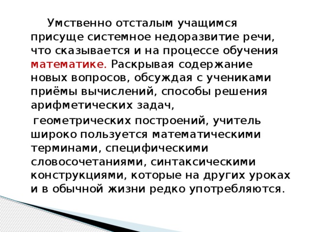 Умственно отсталым учащимся присуще системное недоразвитие речи, что сказывается и на процессе обучения математике. Раскрывая содержание новых вопросов, обсуждая с учениками приёмы вычислений, способы решения арифметических задач,  геометрических построений, учитель широко пользуется математическими терминами, специфическими словосочетаниями, синтаксическими конструкциями, которые на других уроках и в обычной жизни редко употребляются.