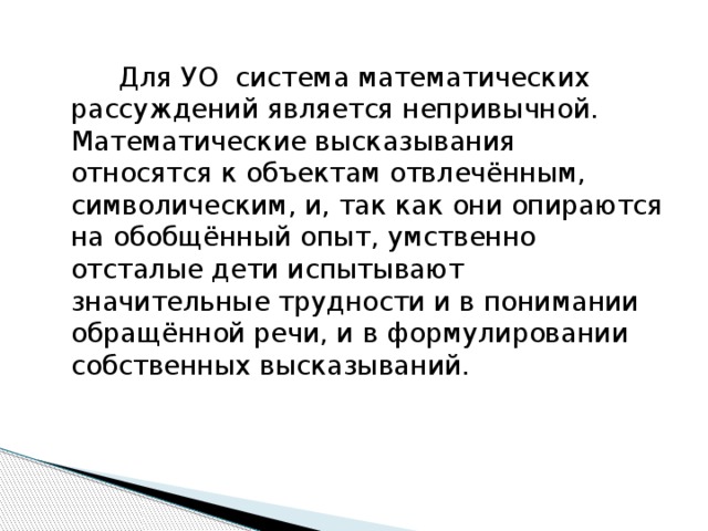 Для УО система математических рассуждений является непривычной. Математические высказывания относятся к объектам отвлечённым, символическим, и, так как они опираются на обобщённый опыт, умственно отсталые дети испытывают значительные трудности и в понимании обращённой речи, и в формулировании собственных высказываний.