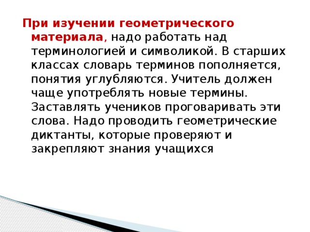 При изучении геометрического материала , надо работать над терминологией и символикой. В старших классах словарь терминов пополняется, понятия углубляются. Учитель должен чаще употреблять новые термины. Заставлять учеников проговаривать эти слова. Надо проводить геометрические диктанты, которые проверяют и закрепляют знания учащихся