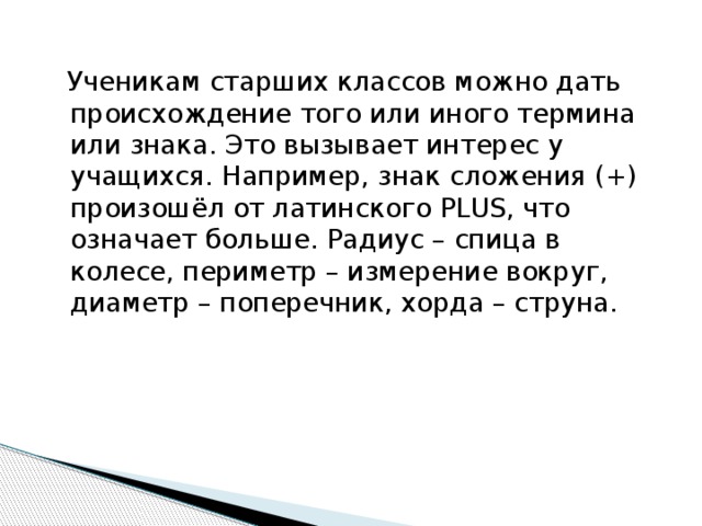 Ученикам старших классов можно дать происхождение того или иного термина или знака. Это вызывает интерес у учащихся. Например, знак сложения (+) произошёл от латинского PLUS, что означает больше. Радиус – спица в колесе, периметр – измерение вокруг, диаметр – поперечник, хорда – струна.