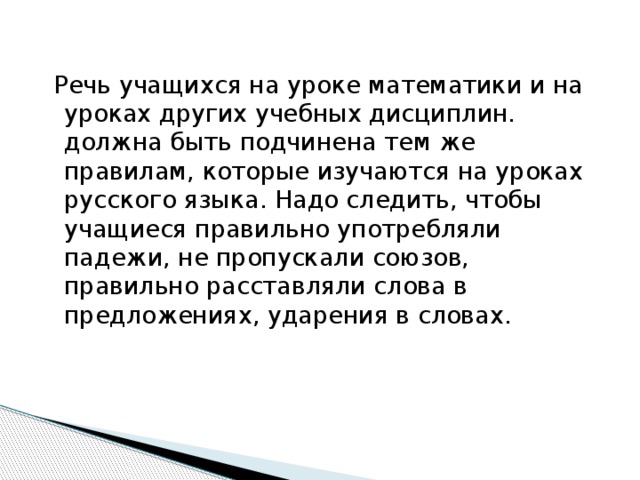 Речь учащихся на уроке математики и на уроках других учебных дисциплин. должна быть подчинена тем же правилам, которые изучаются на уроках русского языка. Надо следить, чтобы учащиеся правильно употребляли падежи, не пропускали союзов, правильно расставляли слова в предложениях, ударения в словах.