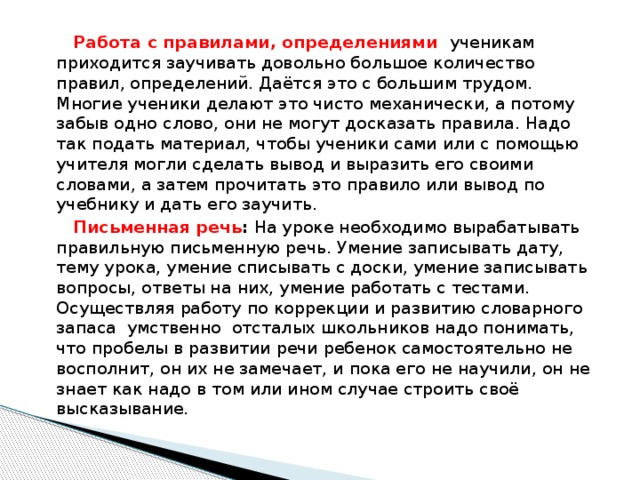 Работа с правилами, определениями ученикам приходится заучивать довольно большое количество правил, определений. Даётся это с большим трудом. Многие ученики делают это чисто механически, а потому забыв одно слово, они не могут досказать правила. Надо так подать материал, чтобы ученики сами или с помощью учителя могли сделать вывод и выразить его своими словами, а затем прочитать это правило или вывод по учебнику и дать его заучить.  Письменная речь : На уроке необходимо вырабатывать правильную письменную речь. Умение записывать дату, тему урока, умение списывать с доски, умение записывать вопросы, ответы на них, умение работать с тестами. Осуществляя работу по коррекции и развитию словарного запаса умственно отсталых школьников надо понимать, что пробелы в развитии речи ребенок самостоятельно не восполнит, он их не замечает, и пока его не научили, он не знает как надо в том или ином случае строить своё высказывание.