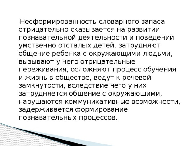 Несформированность словарного запаса отрицательно сказывается на развитии познавательной деятельности и поведении умственно отсталых детей, затрудняют общение ребенка с окружающими людьми, вызывают у него отрицательные переживания, осложняют процесс обучения и жизнь в обществе, ведут к речевой замкнутости, вследствие чего у них затрудняется общение с окружающими, нарушаются коммуникативные возможности, задерживается формирование познавательных процессов.