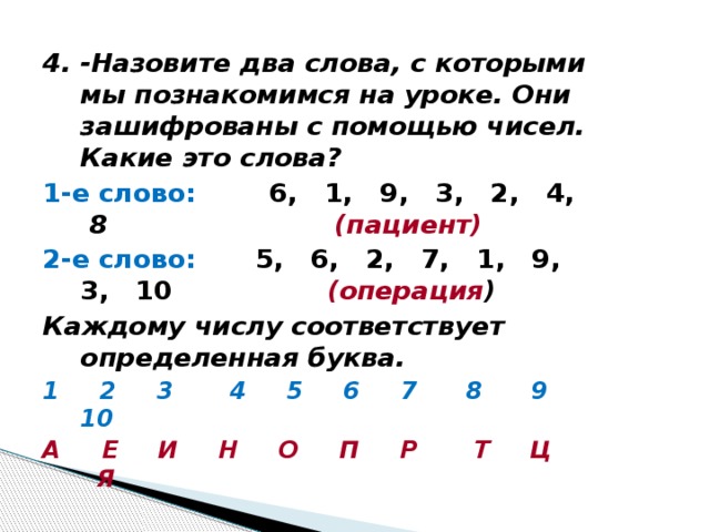 4. -Назовите два слова, с которыми мы познакомимся на уроке. Они зашифрованы с помощью чисел. Какие это слова? 1-е слово: 6, 1, 9, 3, 2, 4,  8 (пациент) 2-е слово:  5, 6, 2, 7, 1, 9, 3, 10 (операция ) Каждому числу соответствует определенная буква. 1 2 3 4 5 6 7 8 9 10 А Е И Н О П Р Т Ц Я