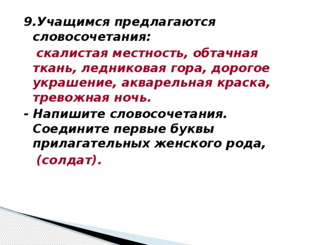 9.Учащимся предлагаются словосочетания:  скалистая местность, обтачная ткань, ледниковая гора, дорогое украшение, акварельная краска, тревожная ночь. - Напишите словосочетания. Соедините первые буквы прилагательных женского рода,  (солдат).