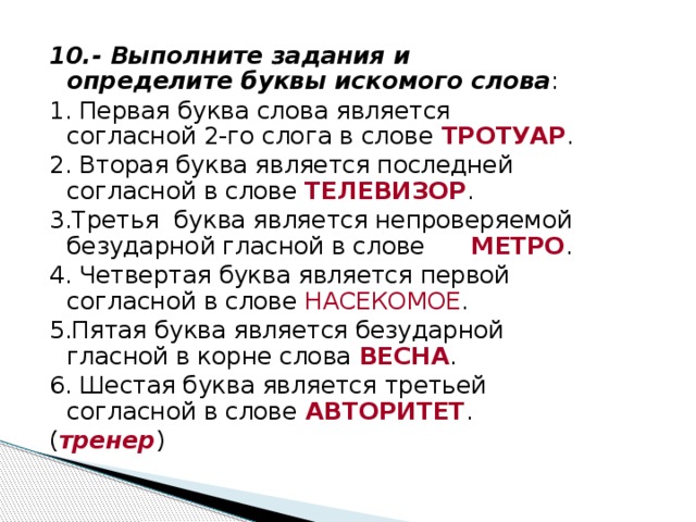 10.- Выполните задания и определите буквы искомого слова : 1. Первая буква слова является согласной 2-го слога в слове ТРОТУАР . 2. Вторая буква является последней согласной в слове ТЕЛЕВИЗОР . 3.Третья буква является непроверяемой безударной гласной в слове МЕТРО . 4. Четвертая буква является первой согласной в слове НАСЕКОМОЕ . 5.Пятая буква является безударной гласной в корне слова ВЕСНА . 6. Шестая буква является третьей согласной в слове  АВТОРИТЕТ . ( тренер )