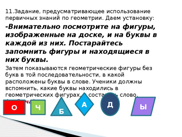 11.Задание, предусматривающее использование первичных знаний по геометрии. Даем установку: -Внимательно посмотрите на фигуры, изображенные на доске, и на буквы в каждой из них. Постарайтесь запомнить фигуры и находящиеся в них буквы. Затем показываются геометрические фигуры без букв в той последовательности, в какой расположены буквы в слове. Ученики должны вспомнить, какие буквы находились в геометрических фигурах, и составить слово. (добыча)   Д А Б Ы О Ч