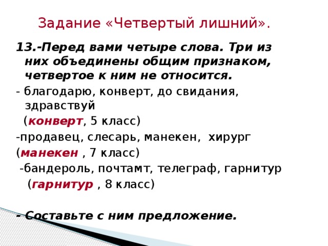 Задание  «Четвертый лишний». 13.-Перед вами четыре слова. Три из них объединены общим признаком, четвертое к ним не относится.  - благодарю, конверт, до свидания, здравствуй  ( конверт , 5 класс) -продавец, слесарь, манекен, хирург ( манекен , 7 класс)  -бандероль, почтамт, телеграф, гарнитур  ( гарнитур , 8 класс) - Составьте с ним предложение.