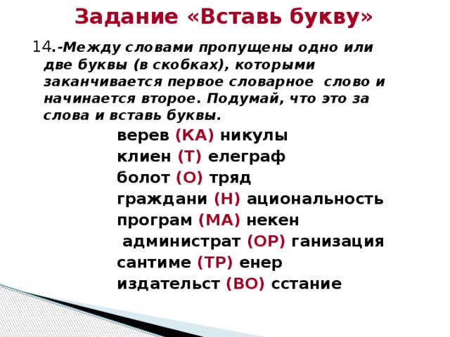 Задание «Вставь букву» 14 .-Между словами пропущены одно или две буквы (в скобках), которыми заканчивается первое словарное слово и начинается второе. Подумай, что это за слова и вставь буквы. верев (КА) никулы клиен (Т) елеграф болот (О) тряд граждани (Н) ациональность програм (МА) некен  администрат (ОР) ганизация сантиме (ТР) енер издательст (ВО) сстание