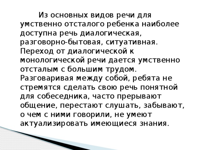 Из основных видов речи для умственно отсталого ребенка наиболее доступна речь диалогическая, разговорно-бытовая, ситуативная. Переход от диалогической к монологической речи дается умственно отсталым с большим трудом. Разговаривая между собой, ребята не стремятся сделать свою речь понятной для собеседника, часто прерывают общение, перестают слушать, забывают, о чем с ними говорили, не умеют актуализировать имеющиеся знания.