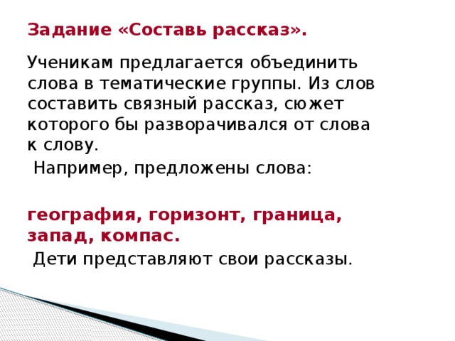 Задание «Составь рассказ». Ученикам предлагается объединить слова в тематические группы. Из слов составить связный рассказ, сюжет которого бы разворачивался от слова к слову.  Например, предложены слова: география, горизонт, граница, запад, компас.  Дети представляют свои рассказы.