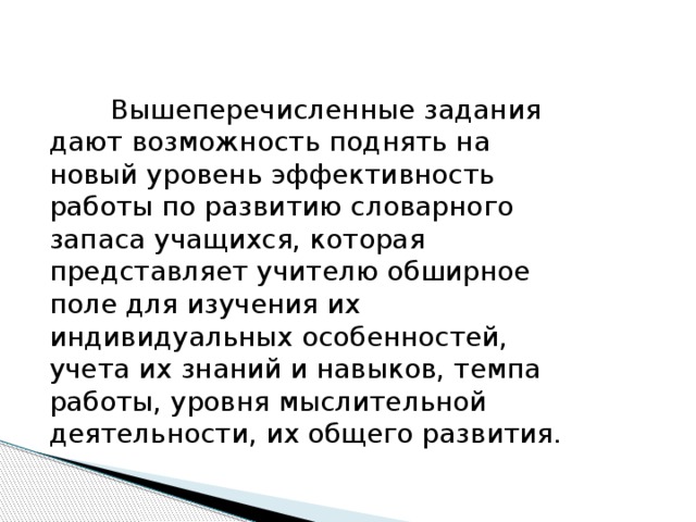 Вышеперечисленные задания дают возможность поднять на новый уровень эффективность работы по развитию словарного запаса учащихся, которая представляет учителю обширное поле для изучения их индивидуальных особенностей, учета их знаний и навыков, темпа работы, уровня мыслительной деятельности, их общего развития.