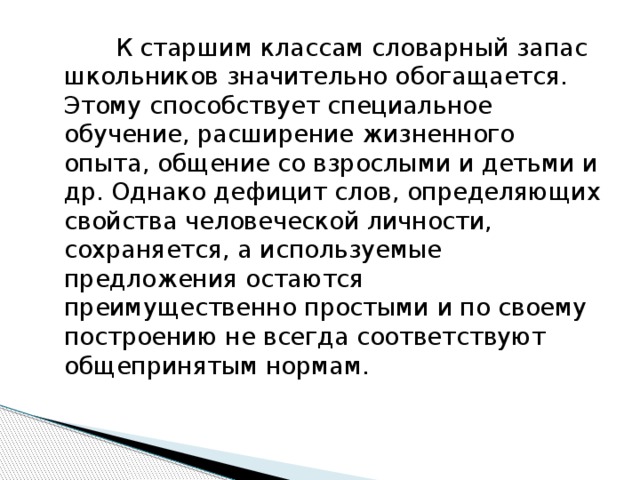 К старшим классам словарный запас школьников значительно обогащается. Этому способствует специальное обучение, расширение жизненного опыта, общение со взрослыми и детьми и др. Однако дефицит слов, определяющих свойства человеческой личности, сохраняется, а используемые предложения остаются преимущественно простыми и по своему построению не всегда соответствуют общепринятым нормам.