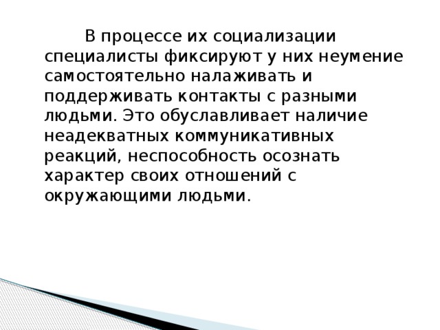 В процессе их социализации специалисты фиксируют у них неумение самостоятельно налаживать и поддерживать контакты с разными людьми. Это обуславливает наличие неадекватных коммуникативных реакций, неспособность осознать характер своих отношений с окружающими людьми.