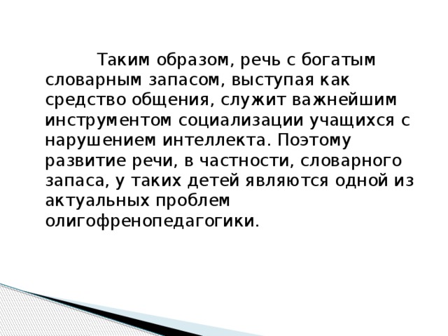 Таким образом, речь с богатым словарным запасом, выступая как средство общения, служит важнейшим инструментом социализации учащихся с нарушением интеллекта. Поэтому развитие речи, в частности, словарного запаса, у таких детей являются одной из актуальных проблем олигофренопедагогики.