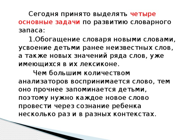 Сегодня принято выделять четыре основные задачи по развитию словарного запаса:  1.Обогащение словаря новыми словами, усвоение детьми ранее неизвестных слов, а также новых значений ряда слов, уже имеющихся в их лексиконе.  Чем большим количеством анализаторов воспринимается слово, тем оно прочнее запоминается детьми, поэтому нужно каждое новое слово провести через сознание ребенка несколько раз и в разных контекстах.