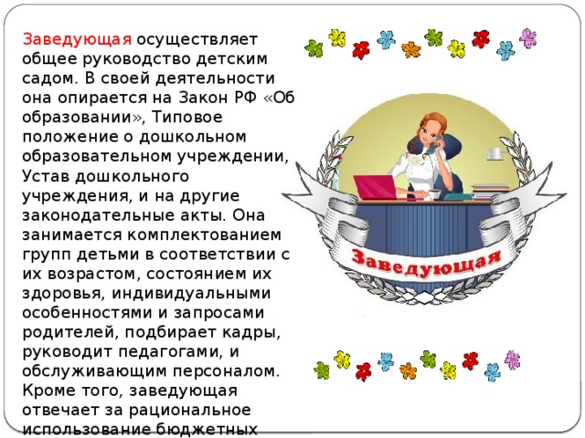 Заведующая осуществляет общее руководство детским садом. В своей деятельности она опирается на Закон РФ «Об образовании», Типовое положение о дошкольном образовательном учреждении, Устав дошкольного учреждения, и на другие законодательные акты. Она занимается комплектованием групп детьми в соответствии с их возрастом, состоянием их здоровья, индивидуальными особенностями и запросами родителей, подбирает кадры, руководит педагогами, и обслуживающим персоналом. Кроме того, заведующая отвечает за рациональное использование бюджетных ассигнований, а также средств, поступающих из других источников.