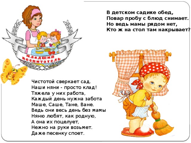 В детском садике обед,  Повар пробу с блюд снимает.  Но ведь мамы рядом нет,  Кто ж на стол там накрывает? Чистотой сверкает сад. Наши няни - просто клад! Тяжела у них работа, Каждый день нужна забота Маше, Саше, Тане, Ване. Ведь они весь день без мамы         Няню любят, как родную, А она их поцелует, Нежно на руки возьмет. Даже песенку споет.