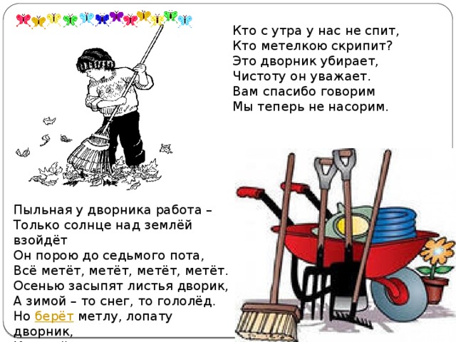 Кто с утра у нас не спит,  Кто метелкою скрипит?  Это дворник убирает,  Чистоту он уважает.  Вам спасибо говорим  Мы теперь не насорим . Пыльная у дворника работа –   Только солнце над землёй взойдёт  Он порою до седьмого пота,  Всё метёт, метёт, метёт, метёт.  Осенью засыпят листья дворик,  А зимой – то снег, то гололёд.  Но  берёт  метлу, лопату дворник,  Каждый день для нас, из года в год!