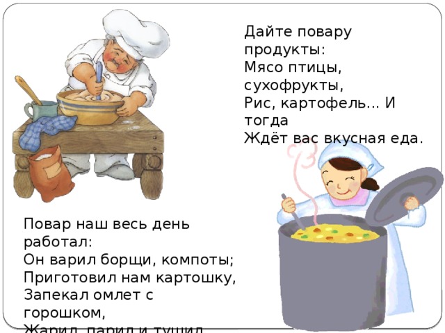 Дайте повару продукты: Мясо птицы, сухофрукты, Рис, картофель... И тогда Ждёт вас вкусная еда. Повар наш весь день работал: Он варил борщи, компоты; Приготовил нам картошку, Запекал омлет с горошком, Жарил, парил и тушил. Будут сыты малыши!