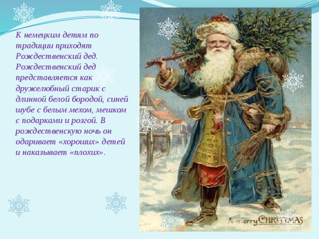 К немецким детям по традиции приходят Рождественский дед. Рождественский дед представляется как дружелюбный старик с длинной белой бородой, синей шубе с белым мехом, мешком с подарками и розгой. В рождественскую ночь он одаривает «хороших» детей и наказывает «плохих».