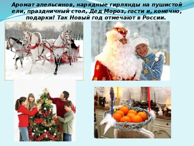 Аромат апельсинов, нарядные гирлянды на пушистой ели, праздничный стол, Дед Мороз, гости и, конечно, подарки! Так Новый год отмечают в России. 