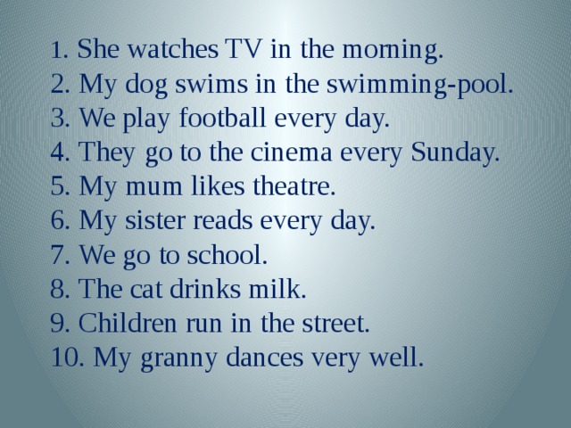 1 . She watches TV in the morning. 2. My dog swims in the swimming-pool. 3. We play football every day. 4. They go to the cinema every Sunday. 5. My mum likes theatre. 6. My sister reads every day. 7. We go to school. 8. The cat drinks milk. 9. Children run in the street. 10. My granny dances very well.