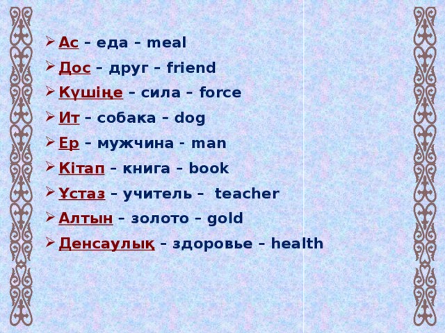 Ас – еда – meal  Дос  – друг – friend Күшіңе – сила – force Ит – собака – dog  Ер – мужчина - man Кітап – книга – book  Ұстаз – учитель – teacher  Алтын – золото – gold Денсаулық – здоровье – health Нан – хлеб – bread Дария  – река – river  Теңіз – море – sea Сөз  – слово – word Тал