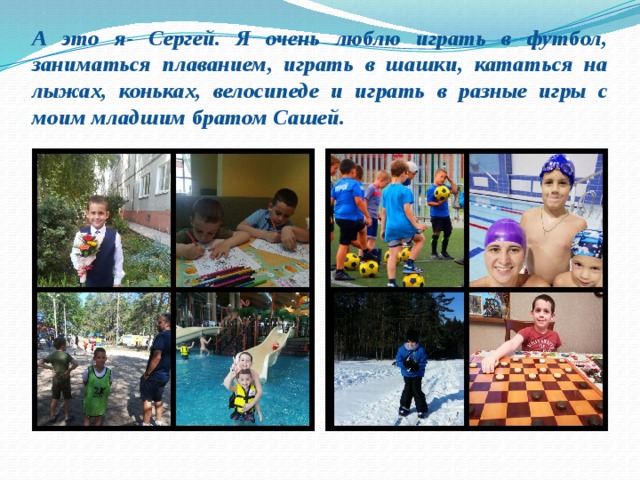 А это я- Сергей. Я очень люблю играть в футбол, заниматься плаванием, играть в шашки, кататься на лыжах, коньках, велосипеде и играть в разные игры с моим младшим братом Сашей.
