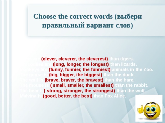 Choose the correct words (выбери правильный вариант слов)   Lions are (clever, cleverer, the cleverest) than tigers. Crocodiles are (long, longer, the longest) than lizards. Monkeys are (funny, funnier, the funniest) animals in the Zoo. The goose is (big, bigger, the biggest) than the duck. The wolf is (brave, braver, the bravest) than the hare. The mouse is ( small, smaller, the smallest) than the rabbit. The bear is ( strong, stronger, the strongest) than the wolf. Malvina is (good, better, the best) than Fox Alice.